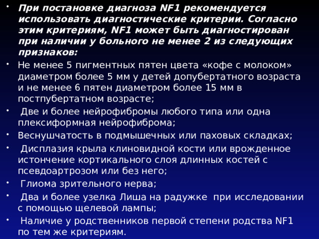 При постановке диагноза NF1 рекомендуется использовать диагностические критерии. Согласно этим критериям, NF1 может быть диагностирован при наличии у больного не менее 2 из следующих признаков: Не менее 5 пигментных пятен цвета «кофе с молоком» диаметром более 5 мм у детей допубертатного возраста и не менее 6 пятен диаметром более 15 мм в постпубертатном возрасте;  Две и более нейрофибромы любого типа или одна плексиформная нейрофиброма; Веснушчатость в подмышечных или паховых складках;  Дисплазия крыла клиновидной кости или врожденное истончение кортикального слоя длинных костей с псевдоартрозом или без него;  Глиома зрительного нерва;  Два и более узелка Лиша на радужке  при исследовании с помощью щелевой лампы;  Наличие у родственников первой степени родства NF1 по тем же критериям. 