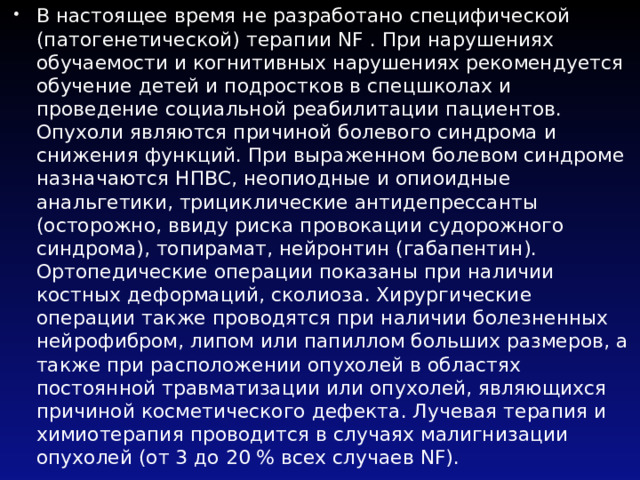 В настоящее время не разработано специфической (патогенетической) терапии NF . При нарушениях обучаемости и когнитивных нарушениях рекомендуется обучение детей и подростков в спецшколах и проведение социальной реабилитации пациентов. Опухоли являются причиной болевого синдрома и снижения функций. При выраженном болевом синдроме назначаются НПВС, неопиодные и опиоидные анальгетики, трициклические антидепрессанты (осторожно, ввиду риска провокации судорожного синдрома), топирамат, нейронтин (габапентин). Ортопедические операции показаны при наличии костных деформаций, сколиоза. Хирургические операции также проводятся при наличии болезненных нейрофибром, липом или папиллом больших размеров, а также при расположении опухолей в областях постоянной травматизации или опухолей, являющихся причиной косметического дефекта. Лучевая терапия и химиотерапия проводится в случаях малигнизации опухолей (от 3 до 20 % всех случаев NF). 