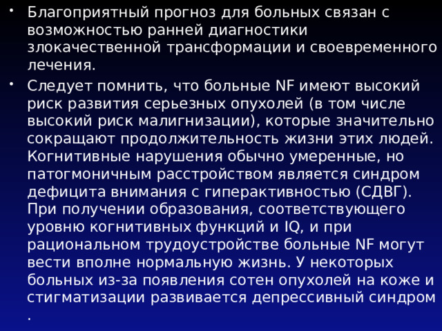 Благоприятный прогноз для больных связан с возможностью ранней диагностики злокачественной трансформации и своевременного лечения. Следует помнить, что больные NF имеют высокий риск развития серьезных опухолей (в том числе высокий риск малигнизации), которые значительно сокращают продолжительность жизни этих людей. Когнитивные нарушения обычно умеренные, но патогмоничным расстройством является синдром дефицита внимания с гиперактивностью (СДВГ). При получении образования, соответствующего уровню когнитивных функций и IQ, и при рациональном трудоустройстве больные NF могут вести вполне нормальную жизнь. У некоторых больных из-за появления сотен опухолей на коже и стигматизации развивается депрессивный синдром . 