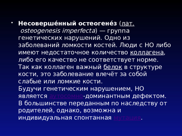Несоверше́нный остеогене́з ( лат.   osteogenesis imperfecta ) — группа генетических нарушений. Одно из заболеваний ломкости костей. Люди с НО либо имеют недостаточное количество коллагена , либо его качество не соответствует норме. Так как коллаген важный белок в структуре кости, это заболевание влечёт за собой слабые или ломкие кости.  Будучи генетическим нарушением, НО является аутосомно -доминантным дефектом. В большинстве переданным по наследству от родителей, однако, возможна и индивидуальная спонтанная мутация . 