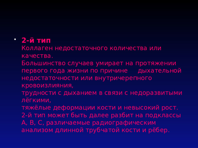 2-й тип  Коллаген недостаточного количества или качества.  Большинство случаев умирает на протяжении первого года жизни по причине дыхательной недостаточности или внутричерепного кровоизлияния,  трудности с дыханием в связи с недоразвитыми лёгкими,  тяжёлые деформации кости и невысокий рост.  2-й тип может быть далее разбит на подклассы A, B, C, различаемые радиографическим анализом длинной трубчатой кости и рёбер. 