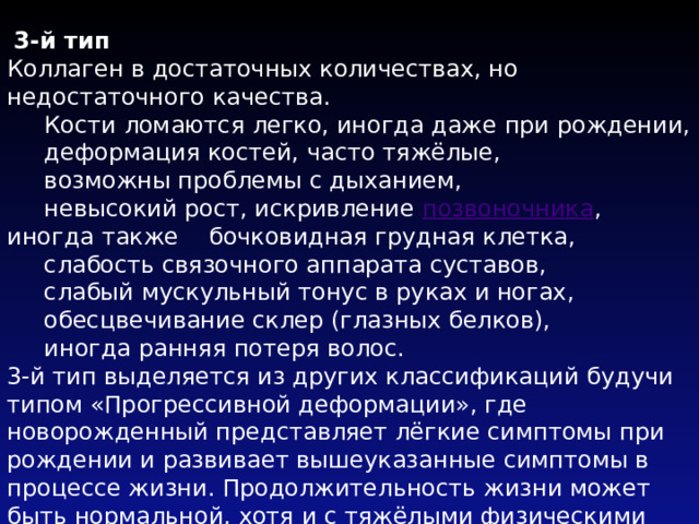  3-й тип  Коллаген в достаточных количествах, но недостаточного качества.  Кости ломаются легко, иногда даже при рождении,  деформация костей, часто тяжёлые,  возможны проблемы с дыханием,  невысокий рост, искривление позвоночника , иногда также бочковидная грудная клетка,  слабость связочного аппарата суставов,  слабый мускульный тонус в руках и ногах,  обесцвечивание склер (глазных белков),  иногда ранняя потеря волос.  3-й тип выделяется из других классификаций будучи типом «Прогрессивной деформации», где новорожденный представляет лёгкие симптомы при рождении и развивает вышеуказанные симптомы в процессе жизни. Продолжительность жизни может быть нормальной, хотя и с тяжёлыми физическими препятствиями .   