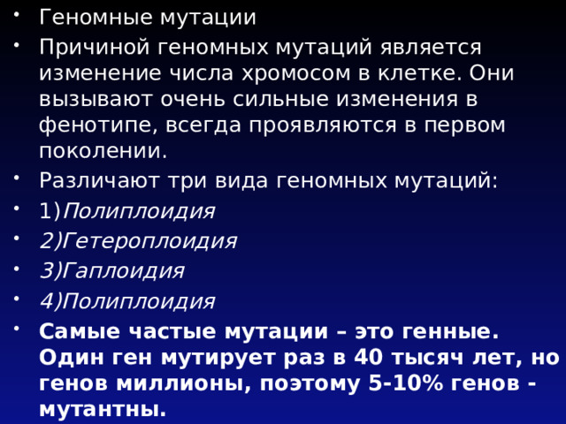 Геномные мутации Причиной геномных мутаций является изменение числа хромосом в клетке. Они вызывают очень сильные изменения в фенотипе, всегда проявляются в первом поколении. Различают три вида геномных мутаций: 1) Полиплоидия 2)Гетероплоидия 3)Гаплоидия 4)Полиплоидия Самые частые мутации – это генные. Один ген мутирует раз в 40 тысяч лет, но генов миллионы, поэтому 5-10% генов - мутантны. 