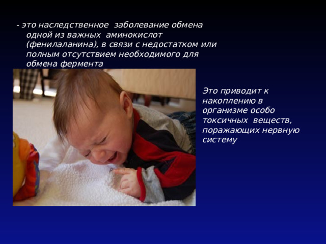 - это наследственное заболевание обмена одной из важных аминокислот (фенилаланина), в связи с недостатком или полным отсутствием необходимого для обмена фермента Это приводит к накоплению в организме особо токсичных веществ, поражающих нервную систему 