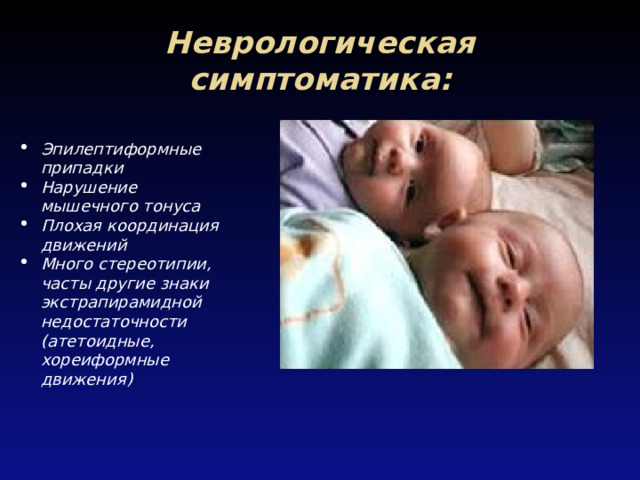 Неврологическая симптоматика: Эпилептиформные припадки Нарушение мышечного тонуса Плохая координация движений Много стереотипии, часты другие знаки экстрапирамидной недостаточности (атетоидные, хореиформные движения) 