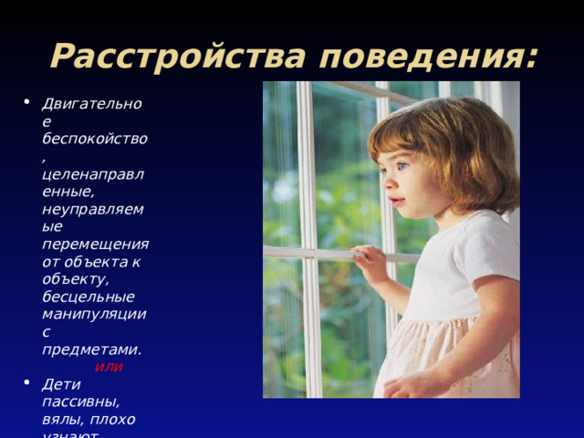 Расстройства поведения: Двигательное беспокойство, целенаправленные, неуправляемые перемещения от объекта к объекту, бесцельные манипуляции с предметами.  или Дети пассивны, вялы, плохо узнают близких, оживляются при упоминании о еде. 
