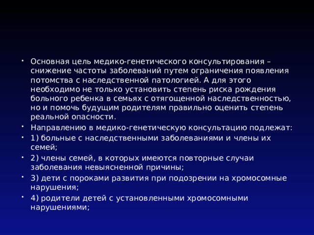 Основная цель медико-генетического консультирования – снижение частоты заболеваний путем ограничения появления потомства с наследственной патологией. А для этого необходимо не только установить степень риска рождения больного ребенка в семьях с отягощенной наследственностью, но и помочь будущим родителям правильно оценить степень реальной опасности. Направлению в медико-генетическую консультацию подлежат: 1) больные с наследственными заболеваниями и члены их семей; 2) члены семей, в которых имеются повторные случаи заболевания невыясненной причины; 3) дети с пороками развития при подозрении на хромосомные нарушения; 4) родители детей с установленными хромосомными нарушениями; 