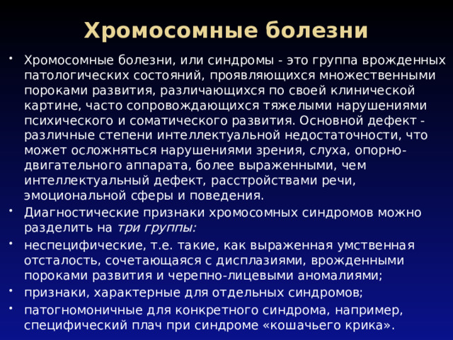 Хромосомные болезни   Хромосомные болезни, или синдромы - это группа врожденных патологических состояний, проявляющихся множественными пороками развития, различающихся по своей клинической картине, часто сопровождающихся тяжелыми нарушениями психического и соматического развития. Основной дефект - различные степени интеллектуальной недостаточности, что может осложняться нарушениями зрения, слуха, опорно-двигательного аппарата, более выраженными, чем интеллектуальный дефект, расстройствами речи, эмоциональной сферы и поведения. Диагностические признаки хромосомных синдромов можно разделить на  три группы: неспецифические, т.е. такие, как выраженная умственная отсталость, сочетающаяся с дисплазиями, врожденными пороками развития и черепно-лицевыми аномалиями; признаки, характерные для отдельных синдромов; патогномоничные для конкретного синдрома, например, специфический плач при синдроме «кошачьего крика». 