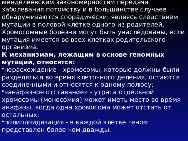Хромосомные заболевания не подчиняются менделеевским закономерностям передачи заболевания потомству и в большинстве случаев обнаруживаются спорадически, являясь следствием мутации в половой клетке одного из родителей. Хромосомные болезни могут быть унаследованы, если мутация имеется во всех клетках родительского организма. К механизмам, лежащим в основе геномных мутаций, относятся: нерасхождение - хромосомы, которые должны были разделяться во время клеточного деления, остаются соединенными и относятся к одному полюсу; «анафазное отставание» - утрата отдельной хромосомы (моносомия) может иметь место во время анафазы, когда одна хромосома может отстать от остальных; полиплоидизация - в каждой клетке геном представлен более чем дважды. 