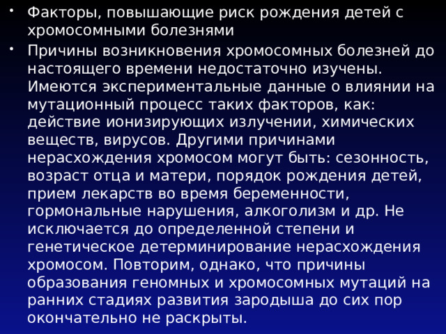 Факторы, повышающие риск рождения детей с хромосомными болезнями Причины возникновения хромосомных болезней до настоящего времени недостаточно изучены. Имеются экспериментальные данные о влиянии на мутационный процесс таких факторов, как: действие ионизирующих излучении, химических веществ, вирусов. Другими причинами нерасхождения хромосом могут быть: сезонность, возраст отца и матери, порядок рождения детей, прием лекарств во время беременности, гормональные нарушения, алкоголизм и др. Не исключается до определенной степени и генетическое детерминирование нерасхождения хромосом. Повторим, однако, что причины образования геномных и хромосомных мутаций на ранних стадиях развития зародыша до сих пор окончательно не раскрыты. 