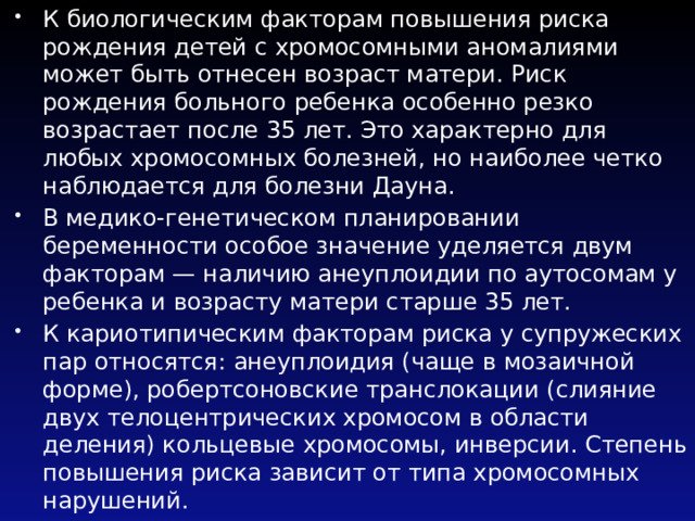 К биологическим факторам повышения риска рождения детей с хро­мосомными аномалиями может быть отнесен возраст матери. Риск рождения больного ребенка особенно резко возрастает после 35 лет. Это характерно для любых хромосомных болезней, но наиболее четко наблюдается для болезни Дауна. В медико-генетическом планировании беременности особое значение уделяется двум факторам — наличию анеуплоидии по аутосомам у ребенка и возрасту матери старше 35 лет. К кариотипическим факторам риска у супружеских пар относятся: анеуплоидия (чаще в мозаичной форме), робертсоновские транслокации (слияние двух телоцентрических хромосом в области деления) кольцевые хромосомы, инверсии. Степень повышения риска зависит от типа хромосомных нарушений. 
