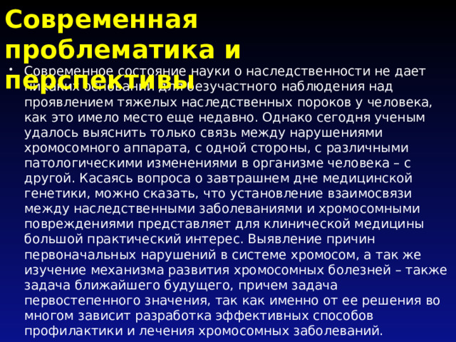 Современная проблематика и перспективы Современное состояние науки о наследственности не дает никаких оснований для безучастного наблюдения над проявлением тяжелых наследственных пороков у человека, как это имело место еще недавно. Однако сегодня ученым удалось выяснить только связь между нарушениями хромосомного аппарата, с одной стороны, с различными патологическими изменениями в организме человека – с другой. Касаясь вопроса о завтрашнем дне медицинской генетики, можно сказать, что установление взаимосвязи между наследственными заболеваниями и хромосомными повреждениями представляет для клинической медицины большой практический интерес. Выявление причин первоначальных нарушений в системе хромосом, а так же изучение механизма развития хромосомных болезней – также задача ближайшего будущего, причем задача первостепенного значения, так как именно от ее решения во многом зависит разработка эффективных способов профилактики и лечения хромосомных заболеваний. 