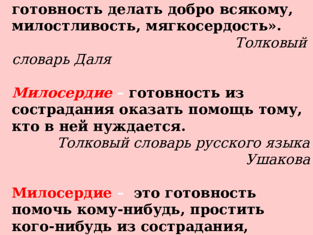 Милосердие  – сердоболие, сочувствие, любовь на деле, готовность делать добро всякому, милостливость, мягкосердость».  Толковый словарь Даля   Милосердие  –  готовность из сострадания оказать помощь тому, кто в ней нуждается. Толковый словарь русского языка Ушакова  Милосердие  –  это готовность помочь кому-нибудь, простить кого-нибудь из сострадания, человеколюбия Толковый словарь Ожегова   