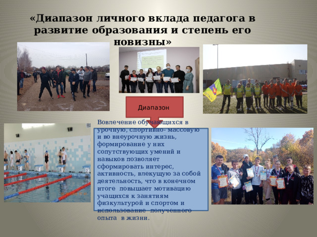 «Диапазон личного вклада педагога в развитие образования и степень его новизны» Диапазон Вовлечение обучающихся в урочную, спортивно- массовую и во внеурочную жизнь, формирование у них сопутствующих умений и навыков позволяет сформировать интерес, активность, влекущую за собой деятельность, что в конечном итоге повышает мотивацию учащихся к занятиям физкультурой и спортом и использование полученного опыта в жизни. 
