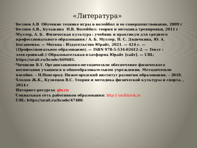 «Литература» Беляев А.В Обучение технике игры в волейбол и ее совершенствование, 2009 г Беляев А.В., Булыкина Н.В. Волейбол: теория и методика тренировки, 2011 г Муллер, А. Б. Физическая культура : учебник и практикум для среднего профессионального образования / А. Б. Муллер, Н. С. Дядичкина, Ю. А. Богащенко. — Москва : Издательство Юрайт, 2021. — 424 с. — (Профессиональное образование). — ISBN 978-5-534-02612-2. — Текст : электронный // Образовательная платформа Юрайт [сайт]. — URL: https://urait.ru/bcode/469681. Чичикин В.Т. Организационно-методическое обеспечение физического воспитания учащихся в общеобразовательном учреждении. Методическое пособие. – Н.Новгород: Нижегородский институт развития образования. – 2010. Хлодов Ж.К., Кузнецов В.С. Теория и методика физической культуры и спорта. , 2014 г Интернет-ресурсы: gto.ru Социальная сеть работников образования: http:// multiurok.ru URL: https://urait.ru/bcode/47480 0    