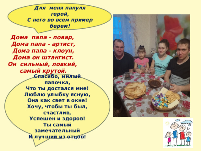 Для меня папуля герой, С него во всем пример берем!      Дома папа - повар,  Дома папа - артист,  Дома папа - клоун,  Дома он штангист.  Он сильный, ловкий,  самый крутой.  Спасибо, милый папочка,  Что ты достался мне!  Люблю улыбку ясную,  Она как свет в окне!  Хочу, чтобы ты был, счастлив,  Успешен и здоров!  Ты самый замечательный  И лучший из отцов! 