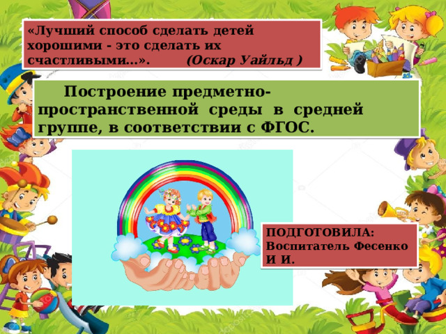 «Лучший способ сделать детей хорошими - это сделать их счастливыми…». (Оскар Уайльд )  Построение предметно-пространственной среды в средней группе, в соответствии с ФГОС.  ПОДГОТОВИЛА: Воспитатель Фесенко И И. 