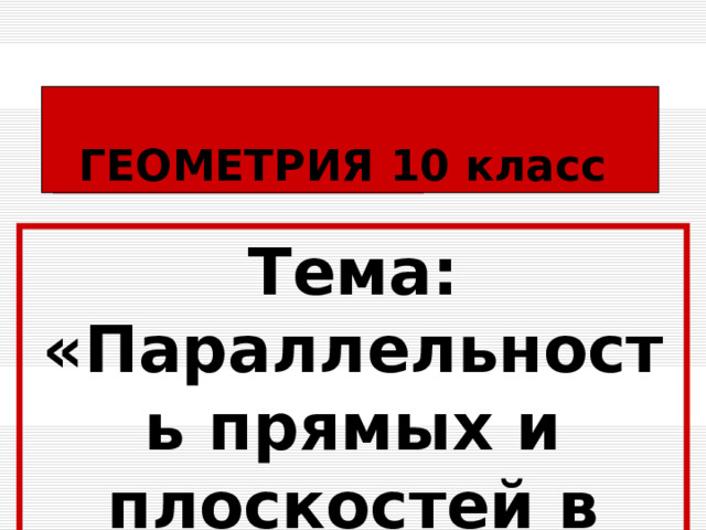 ГЕОМЕТРИЯ 10 класс Тема: «Параллельность прямых и плоскостей в пространстве»  