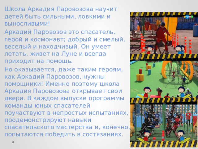 Школа Аркадия Паровозова научит детей быть сильными, ловкими и выносливыми! Аркадий Паровозов это спасатель, герой и космонавт; добрый и смелый, веселый и находчивый. Он умеет летать, живет на Луне и всегда приходит на помощь. Но оказывается, даже таким героям, как Аркадий Паровозов, нужны помощники! Именно поэтому школа Аркадия Паровозова открывает свои двери. В каждом выпуске программы команды юных спасателей поучаствуют в непростых испытаниях, продемонстрируют навыки спасательского мастерства и, конечно, попытаются победить в состязаниях . 