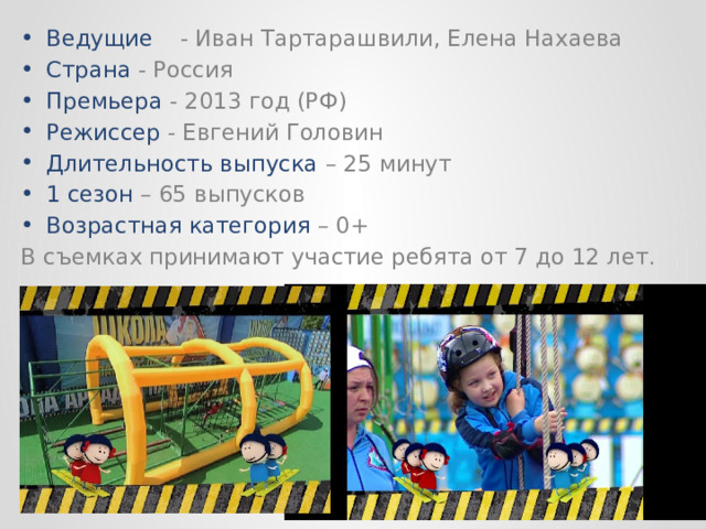 Ведущие  - Иван Тартарашвили, Елена Нахаева Страна - Россия Премьера - 2013 год (РФ) Режиссер - Евгений Головин Длительность выпуска – 25 минут 1 сезон – 65 выпусков Возрастная категория – 0+ В съемках принимают участие ребята от 7 до 12 лет. 