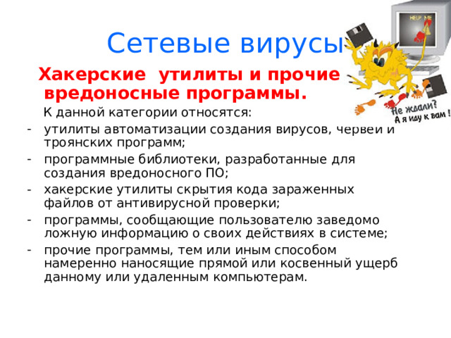 Сетевые вирусы  Троянские программы.  «Троянский конь» употребляется в значении: тайный, коварный замысел. Эти программы осуществляют различные несанкционированные пользователем действия: сбор информации и ее передача злоумышленникам; разрушение информации или злонамерная модификация; нарушение работоспособности компьютера; использование ресурсов компьютера в неблаговидных целях. 
