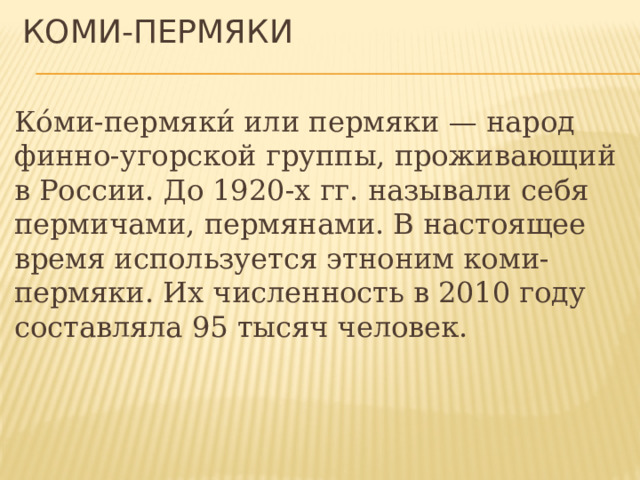 Коми-пермяки Ко́ми-пермяки́ или пермяки — народ финно-угорской группы, проживающий в России. До 1920-х гг. называли себя пермичами, пермянами. В настоящее время используется этноним коми-пермяки. Их численность в 2010 году составляла 95 тысяч человек. 