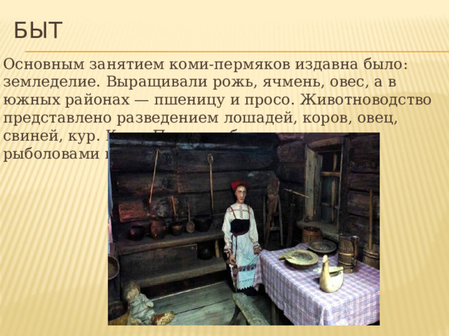 Быт Основным занятием коми-пермяков издавна было: земледелие. Выращивали рожь, ячмень, овес, а в южных районах — пшеницу и просо. Животноводство представлено разведением лошадей, коров, овец, свиней, кур. Коми-Пермяки были искусными рыболовами и охотниками. 
