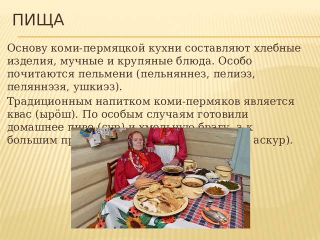 Пища Основу коми-пермяцкой кухни составляют хлебные изделия, мучные и крупяные блюда. Особо почитаются пельмени (пельняннез, пелиэз, пеляннэзя, ушкиэз). Традиционным напитком коми-пермяков является квас (ырöш). По особым случаям готовили домашнее пиво (сур) и хмельную брагу, а к большим праздникам — самогон(ку рытва, аскур). 