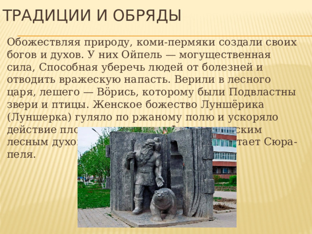 Традиции и обряды Обожествляя природу, коми-пермяки создали своих богов и духов. У них Ойпель — могущественная сила, Способная уберечь людей от болезней и отводить вражескую напасть. Верили в лесного царя, лешего — Вöрись, которому были Подвластны звери и птицы. Женское божество Луншёрика (Луншерка) гуляло по ржаному полю и ускоряло действие плодоносящих сил. Фантастическим лесным духом, рогатым и ушастым предстает Сюра-пеля. 