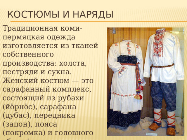 Костюмы и наряды Традиционная коми-пермяцкая одежда изготовляется из тканей собственного производства: холста, пестряди и сукна. Женский костюм — это сарафанный комплекс, состоящий из рубахи (йöрнöс), сарафана (дубас), передника (запон), пояса (покромка) и головного убора (у южных коми-пермяков- шамшура, у северных — в виде кокошника). 