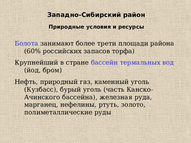 Западно-Сибирский район Природные условия и ресурсы Болота занимают более трети площади района (60% российских запасов торфа) Крупнейший в стране бассейн термальных вод (йод, бром) Нефть, природный газ, каменный уголь (Кузбасс), бурый уголь (часть Канско-Ачинского бассейна), железная руда, марганец, нефелины, ртуть, золото, полиметаллические руды 