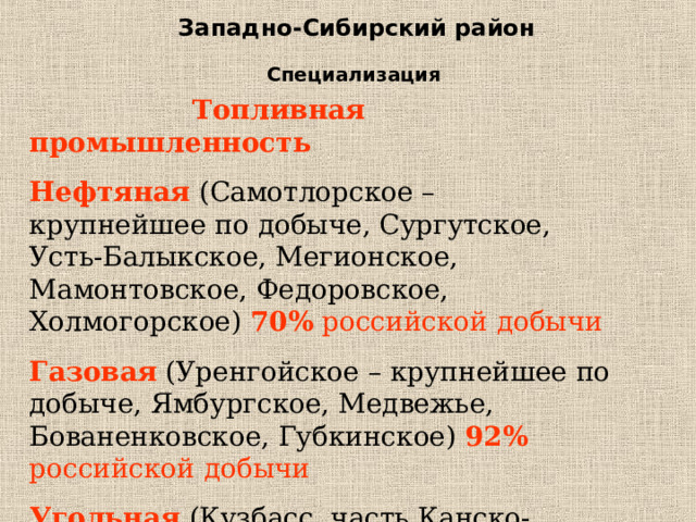 Западно-Сибирский район Специализация  Топливная промышленность Нефтяная  (Самотлорское – крупнейшее по добыче, Сургутское, Усть-Балыкское, Мегионское, Мамонтовское, Федоровское, Холмогорское) 70% российской добычи Газовая (Уренгойское – крупнейшее по добыче, Ямбургское, Медвежье, Бованенковское, Губкинское) 92% российской добычи Угольная (Кузбасс, часть Канско-Ачинского бассейна) 33% российской добычи 