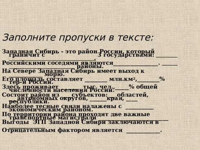 Заполните пропуски в тексте:  Западная Сибирь - это район России, который граничит с 3 государствами: . Российскими соседями являются________________.  районы. На Севере Западная Сибирь имеет выход к ____________ морю. Его площадь составляет ________ млн.км 2 ,________% тер-и России. Здесь проживает ______ тыс. чел.,_____% общей численности населения России. Состоит район из ___субъектов: __ областей, ___автономных округов, ______края, ____ республики. Наиболее тесные связи налажены с __________ экономическим районом. По территории района проходят две важные транспортные магистрали _________________________ Выгоды ЭГП Западной Сибири заключаются в _____________ Отрицательным фактором является ____________.  