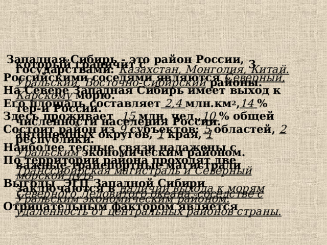  Западная Сибирь - это район России, который граничит с 3 государствами: Казахстан, Монголия, Китай. Российскими соседями являются Северный, Уральский, Восточно-Сибирский районы. На Севере Западная Сибирь имеет выход к Карскому морю. Его площадь составляет 2,4 млн.км 2 , 14  % тер-и России. Здесь проживает 15 млн. чел., 10  % общей численности населения России. Состоит район из 9 субъектов: 5 областей, 2 автономных округов, 1 края, 1 республики. Наиболее тесные связи налажены с Уральским экономическим районом. По территории района проходят две важные транспортные магистрали Транссибирская магистраль и Северный морской путь Выгоды ЭГП Западной Сибири заключаются в наличии выхода к морям Северного Ледовитого океана, соседстве с Уральским экономическим районом. Отрицательным фактором является удаленность от центральных районов страны.  