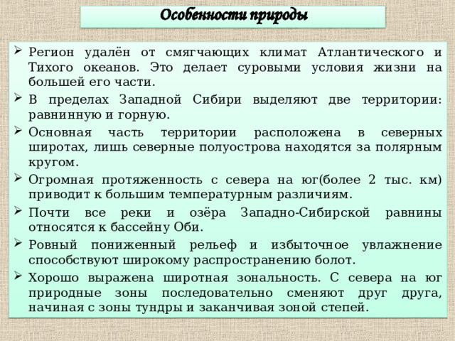 Регион удалён от смягчающих климат Атлантического и Тихого океанов. Это делает суровыми условия жизни на большей его части. В пределах Западной Сибири выделяют две территории: равнинную и горную. Основная часть территории расположена в северных широтах, лишь северные полуострова находятся за полярным кругом. Огромная протяженность с севера на юг(более 2 тыс. км) приводит к большим температурным различиям. Почти все реки и озёра Западно-Сибирской равнины относятся к бассейну Оби. Ровный пониженный рельеф и избыточное увлажнение способствуют широкому распространению болот. Хорошо выражена широтная зональность. С севера на юг природные зоны последовательно сменяют друг друга, начиная с зоны тундры и заканчивая зоной степей.  