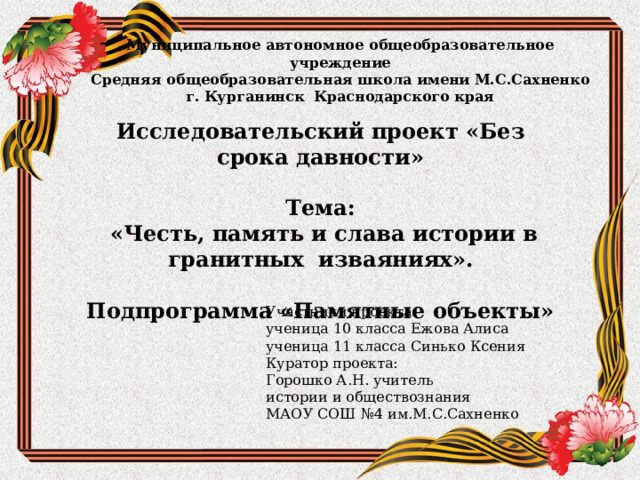 Муниципальное автономное общеобразовательное учреждение  Средняя общеобразовательная школа имени М.С.Сахненко  г. Курганинск Краснодарского края   Исследовательский проект «Без срока давности»  Тема:  «Честь, память и слава истории в гранитных изваяниях».  Подпрограмма «Памятные объекты» Участники проекта: ученица 10 класса Ежова Алиса ученица 11 класса Синько Ксения Куратор проекта: Горошко А.Н. учитель истории и обществознания МАОУ СОШ №4 им.М.С.Сахненко 