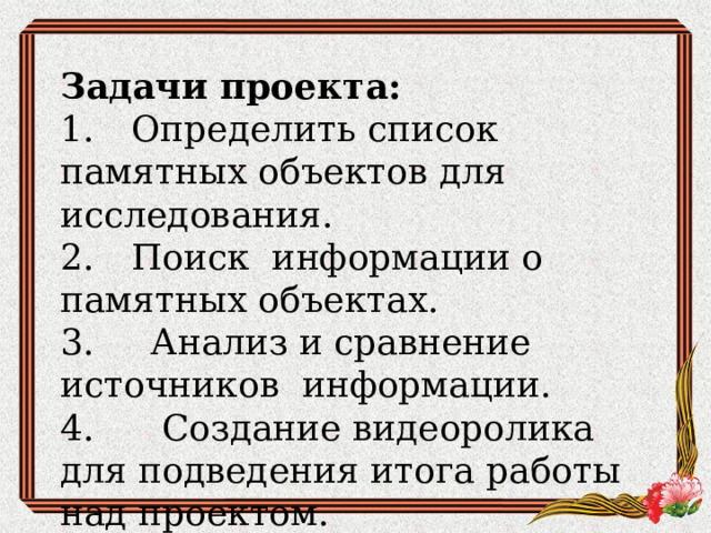 Задачи проекта: 1.  Определить список памятных объектов для исследования. 2.  Поиск информации о памятных объектах. 3. Анализ и сравнение источников информации. 4. Создание видеоролика для подведения итога работы над проектом. 