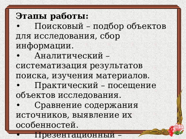 Этапы работы: •  Поисковый – подбор объектов для исследования, сбор информации. •  Аналитический – систематизация результатов поиска, изучения материалов. •  Практический – посещение объектов исследования. •  Сравнение содержания источников, выявление их особенностей. •  Презентационный – подведение итогов исследования путем представления результатов 