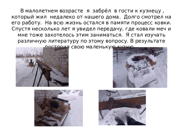  В малолетнем возрасте я забрёл в гости к кузнецу , который жил недалеко от нашего дома. Долго смотрел на его работу. На всю жизнь остался в памяти процесс ковки.  Спустя несколько лет я увидел передачу, где ковали меч и мне тоже захотелось этим заниматься. Я стал изучать различную литературу по этому вопросу. В результате построил свою маленькую кузню. 