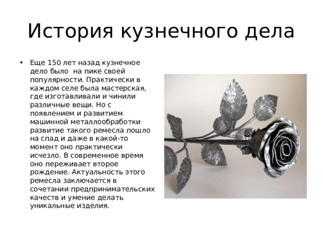 История кузнечного дела Еще 150 лет назад кузнечное дело было на пике своей популярности. Практически в каждом селе была мастерская, где изготавливали и чинили различные вещи. Но с появлением и развитием машинной металлообработки развитие такого ремесла пошло на спад и даже в какой-то момент оно практически исчезло. В современное время оно переживает второе рождение. Актуальность этого ремесла заключается в сочетании предпринимательских качеств и умение делать уникальные изделия. 