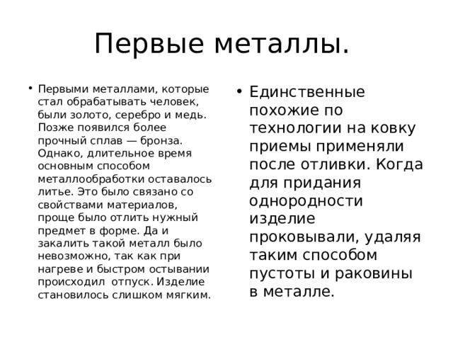 Первые металлы. Первыми металлами, которые стал обрабатывать человек, были золото, серебро и медь. Позже появился более прочный сплав — бронза. Однако, длительное время основным способом металлообработки оставалось литье. Это было связано со свойствами материалов, проще было отлить нужный предмет в форме. Да и закалить такой металл было невозможно, так как при нагреве и быстром остывании происходил отпуск. Изделие становилось слишком мягким. Единственные похожие по технологии на ковку приемы применяли после отливки. Когда для придания однородности изделие проковывали, удаляя таким способом пустоты и раковины в металле. 