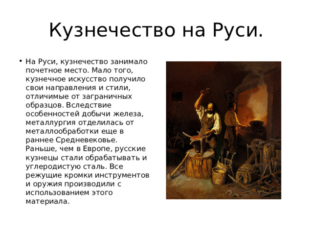 Кузнечество на Руси. На Руси, кузнечество занимало почетное место. Мало того, кузнечное искусство получило свои направления и стили, отличимые от заграничных образцов. Вследствие особенностей добычи железа, металлургия отделилась от металлообработки еще в раннее Средневековье. Раньше, чем в Европе, русские кузнецы стали обрабатывать и углеродистую сталь. Все режущие кромки инструментов и оружия производили с использованием этого материала. 