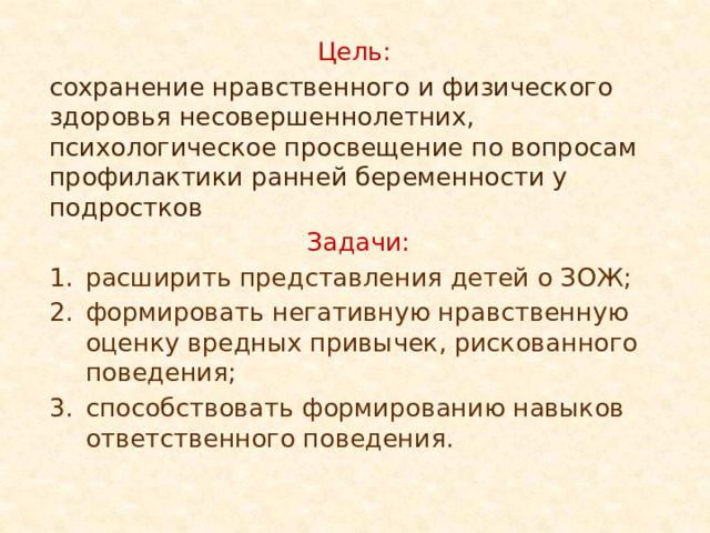 Цель:  сохранение нравственного и физического здоровья несовершеннолетних, психологическое просвещение по вопросам профилактики ранней беременности у подростков Задачи: расширить представления детей о ЗОЖ; формировать негативную нравственную оценку вредных привычек, рискованного поведения; способствовать формированию навыков ответственного поведения. 