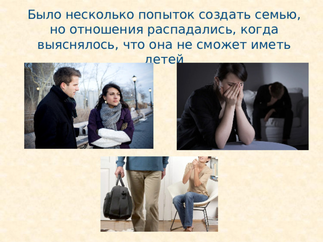 Было несколько попыток создать семью, но отношения распадались, когда выяснялось, что она не сможет иметь детей 