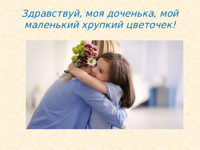 Здравствуй, моя доченька, мой маленький хрупкий цветочек! 