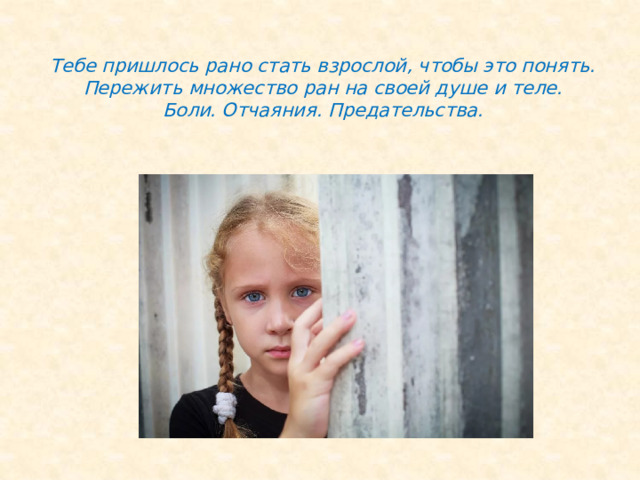  Тебе пришлось рано стать взрослой, чтобы это понять. Пережить множество ран на своей душе и теле.  Боли. Отчаяния. Предательства.   