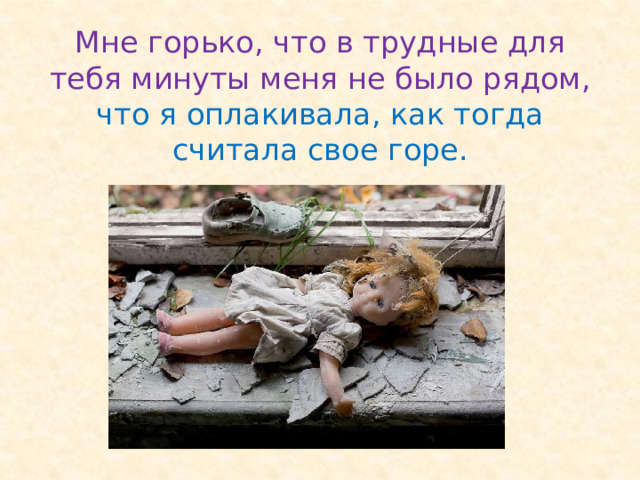 Мне горько, что в трудные для тебя минуты меня не было рядом, что я оплакивала, как тогда считала свое горе. 