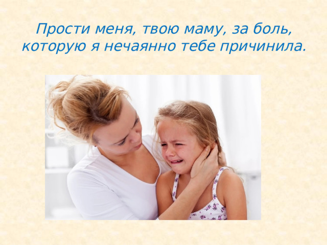 Прости меня, твою маму, за боль, которую я нечаянно тебе причинила. 