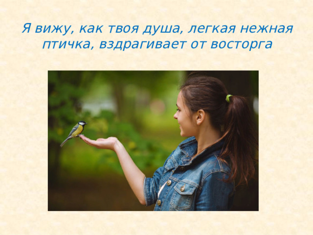 Я вижу, как твоя душа, легкая нежная птичка, вздрагивает от восторга 