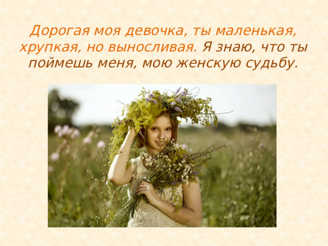 Дорогая моя девочка, ты маленькая, хрупкая, но выносливая. Я знаю, что ты поймешь меня, мою женскую судьбу. 